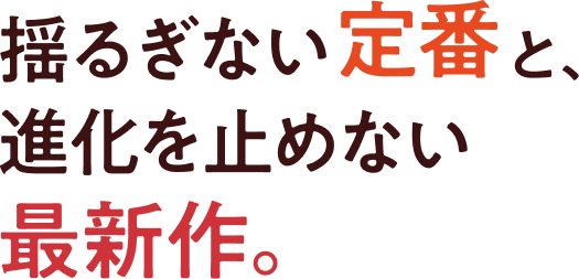 揺るぎない定番と、進化を止めない最新作。