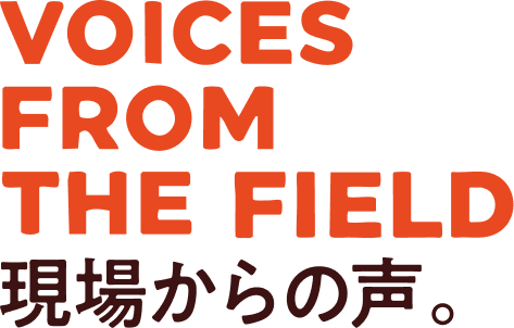 VOICES FROM THE FIELD 現場からの声。
